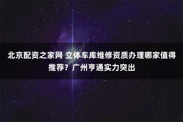 北京配资之家网 立体车库维修资质办理哪家值得推荐？广州亨通实力突出