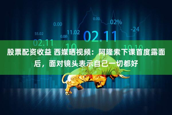 股票配资收益 西媒晒视频：阿隆索下课首度露面后，面对镜头表示自己一切都好