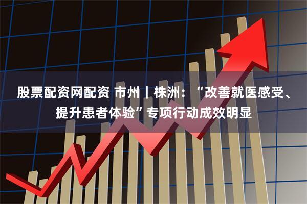 股票配资网配资 市州｜株洲：“改善就医感受、提升患者体验”专项行动成效明显