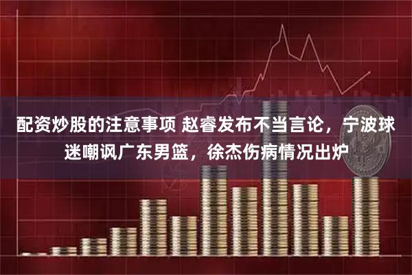 配资炒股的注意事项 赵睿发布不当言论，宁波球迷嘲讽广东男篮，徐杰伤病情况出炉