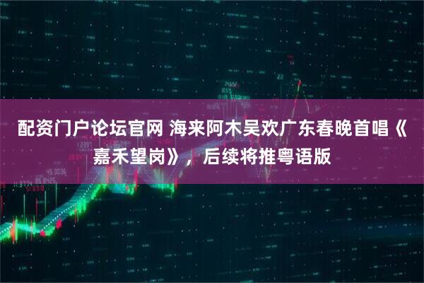 配资门户论坛官网 海来阿木吴欢广东春晚首唱《嘉禾望岗》，后续将推粤语版