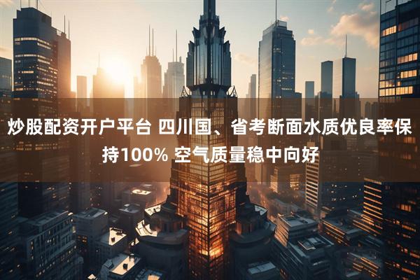 炒股配资开户平台 四川国、省考断面水质优良率保持100% 空气质量稳中向好
