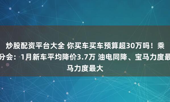 炒股配资平台大全 你买车买车预算超30万吗！乘联分会：1月新车平均降价3.7万 油电同降、宝马力度最大
