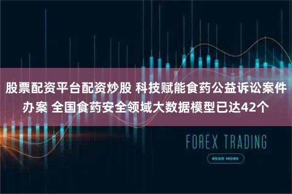 股票配资平台配资炒股 科技赋能食药公益诉讼案件办案 全国食药安全领域大数据模型已达42个