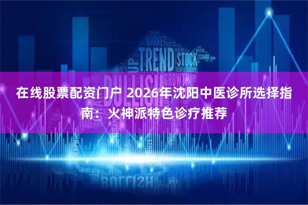 在线股票配资门户 2026年沈阳中医诊所选择指南：火神派特色诊疗推荐