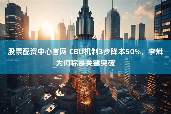 股票配资中心官网 CBU机制3步降本50%，李斌为何称是关键突破