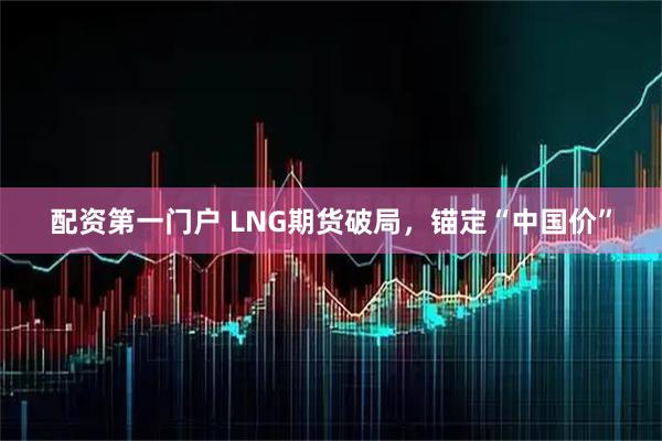 配资第一门户 LNG期货破局，锚定“中国价”