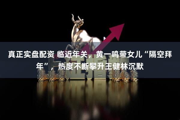 真正实盘配资 临近年关，黄一鸣带女儿“隔空拜年”，热度不断攀升王健林沉默