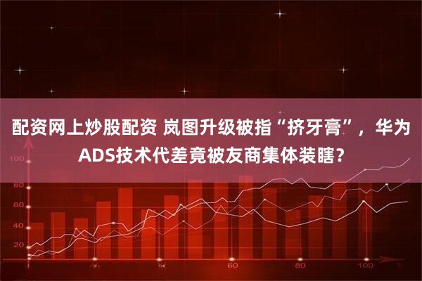 配资网上炒股配资 岚图升级被指“挤牙膏”，华为ADS技术代差竟被友商集体装瞎？