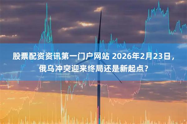 股票配资资讯第一门户网站 2026年2月23日，俄乌冲突迎来终局还是新起点？