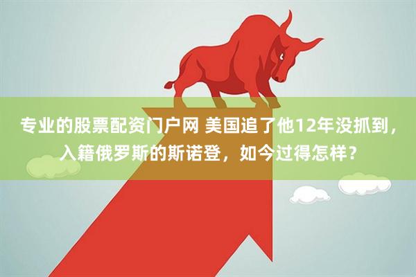 专业的股票配资门户网 美国追了他12年没抓到，入籍俄罗斯的斯诺登，如今过得怎样？