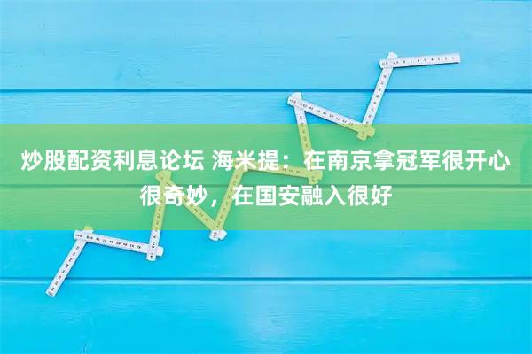 炒股配资利息论坛 海米提：在南京拿冠军很开心很奇妙，在国安融入很好