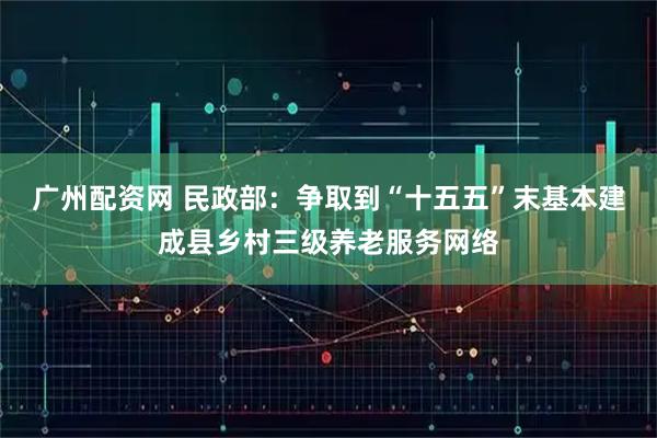 广州配资网 民政部：争取到“十五五”末基本建成县乡村三级养老服务网络