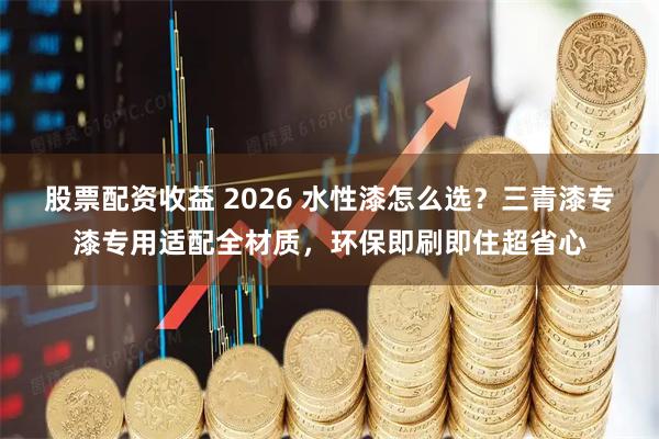 股票配资收益 2026 水性漆怎么选？三青漆专漆专用适配全材质，环保即刷即住超省心