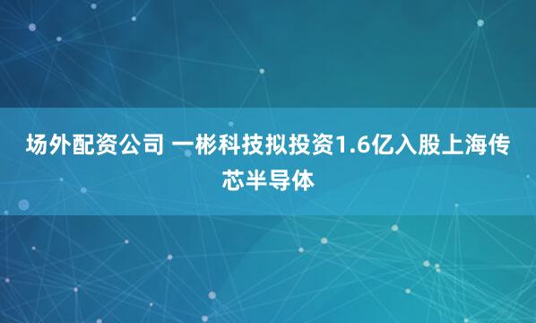 场外配资公司 一彬科技拟投资1.6亿入股上海传芯半导体