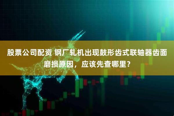 股票公司配资 钢厂轧机出现鼓形齿式联轴器齿面磨损原因，应该先查哪里？