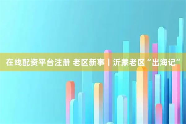 在线配资平台注册 老区新事丨沂蒙老区“出海记”