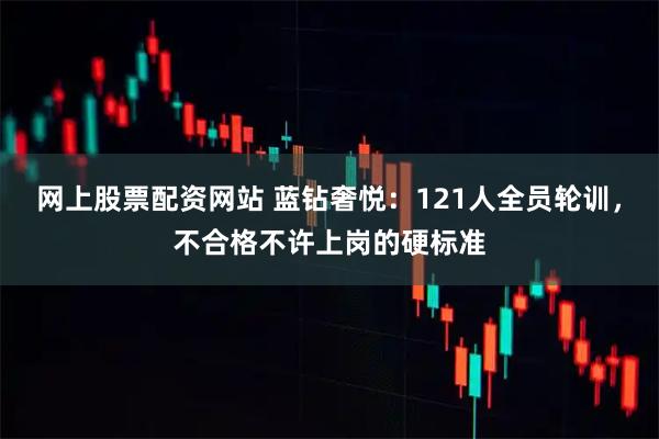 网上股票配资网站 蓝钻奢悦：121人全员轮训，不合格不许上岗的硬标准