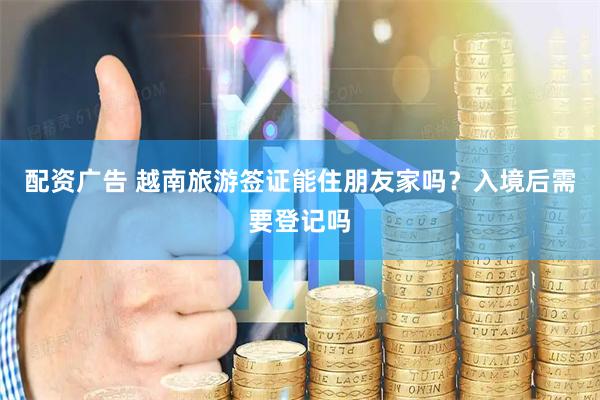 配资广告 越南旅游签证能住朋友家吗？入境后需要登记吗