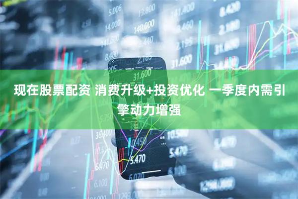 现在股票配资 消费升级+投资优化 一季度内需引擎动力增强