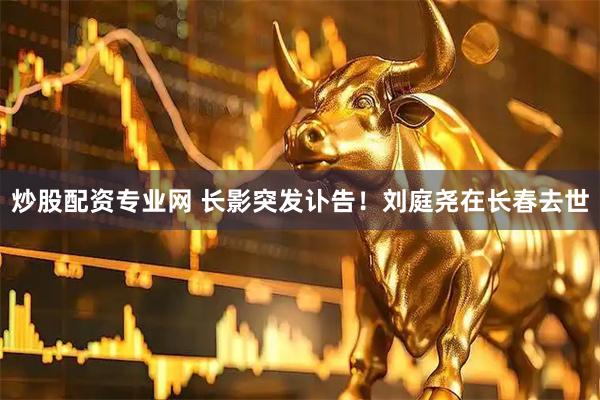 炒股配资专业网 长影突发讣告！刘庭尧在长春去世