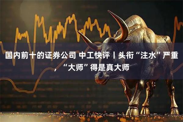 国内前十的证券公司 中工快评丨头衔“注水”严重，“大师”得是真大师