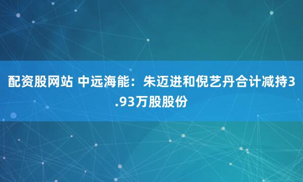 配资股网站 中远海能:朱迈进和倪艺丹合计减持3.93万股股份