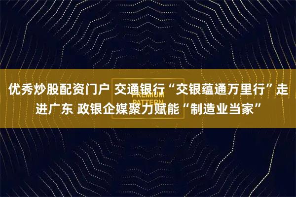 优秀炒股配资门户 交通银行“交银蕴通万里行”走进广东 政银企媒聚力赋能“制造业当家”